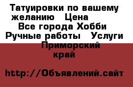 Татуировки,по вашему желанию › Цена ­ 500 - Все города Хобби. Ручные работы » Услуги   . Приморский край